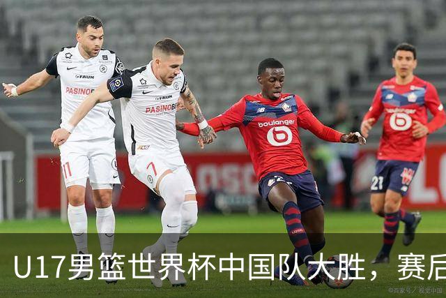U17男篮世界杯中国队大胜，赛后评分1人最佳2人优秀，最差之人出炉